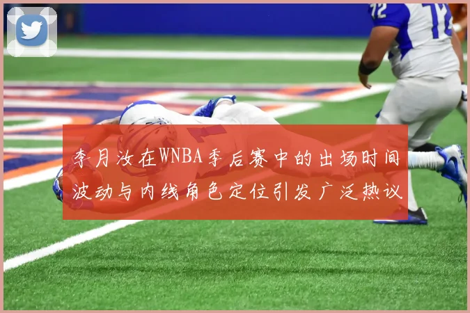 李月汝在WNBA季后赛中的出场时间波动与内线角色定位引发广泛热议