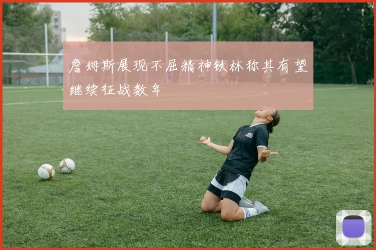 詹姆斯展现不屈精神铁林称其有望继续征战数年