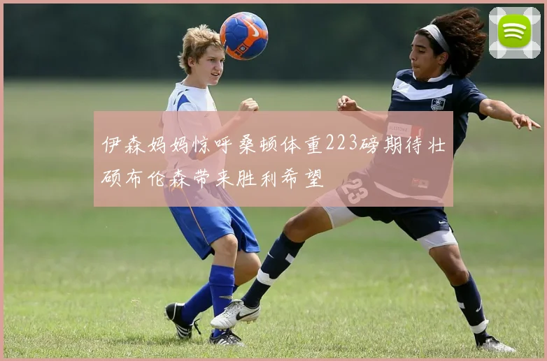 伊森妈妈惊呼桑顿体重223磅期待壮硕布伦森带来胜利希望
