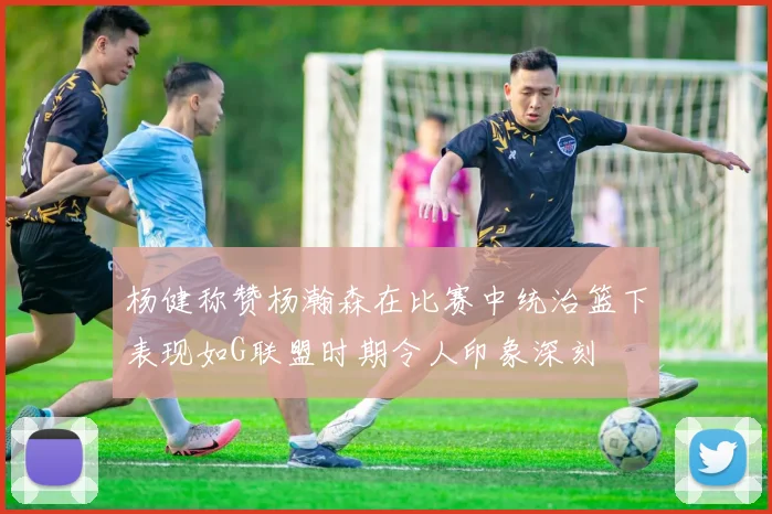 杨健称赞杨瀚森在比赛中统治篮下表现如G联盟时期令人印象深刻