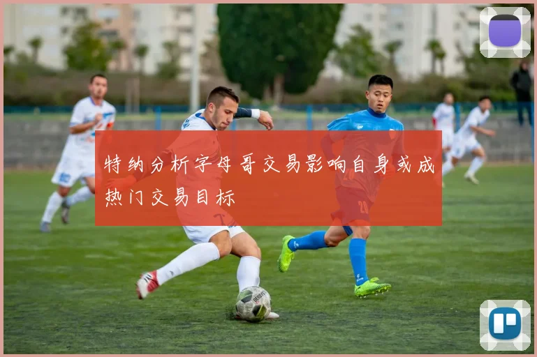 特纳分析字母哥交易影响自身或成热门交易目标