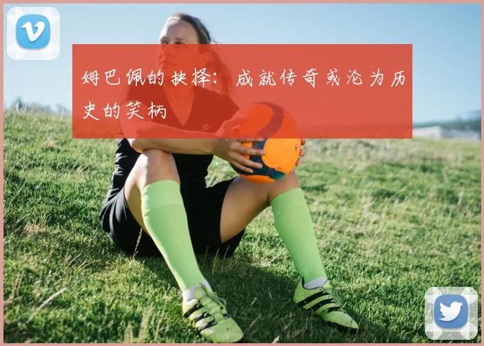 姆巴佩的抉择：成就传奇或沦为历史的笑柄