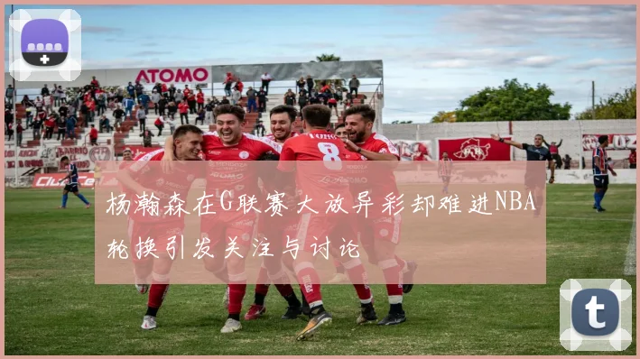 杨瀚森在G联赛大放异彩却难进NBA轮换引发关注与讨论
