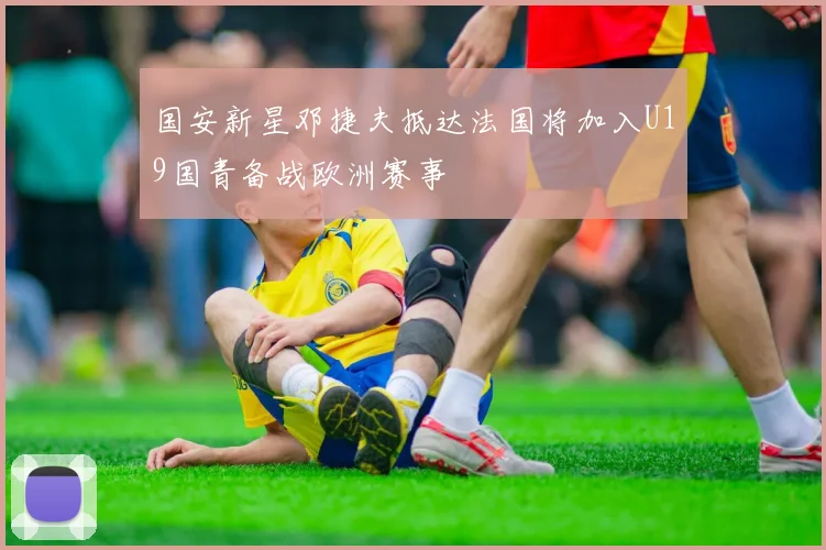 国安新星邓捷夫抵达法国将加入U19国青备战欧洲赛事