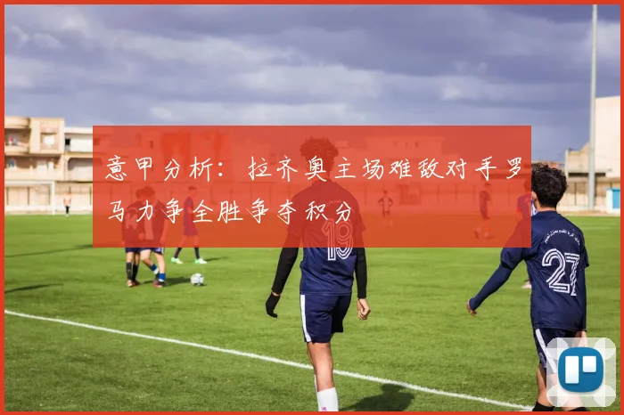 意甲分析：拉齐奥主场难敌对手罗马力争全胜争夺积分