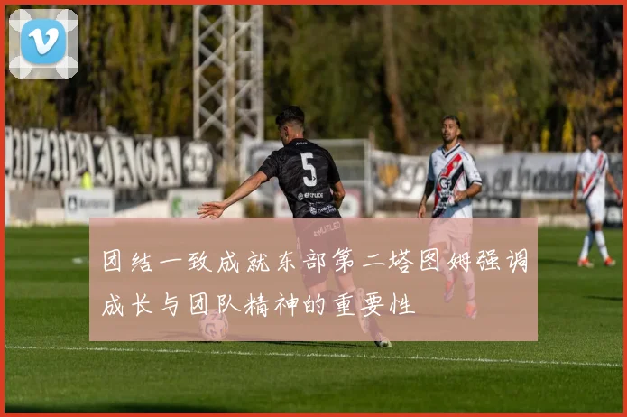 团结一致成就东部第二塔图姆强调成长与团队精神的重要性