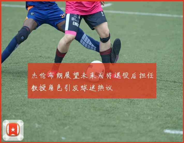 杰伦布朗展望未来或将退役后担任教授角色引发球迷热议