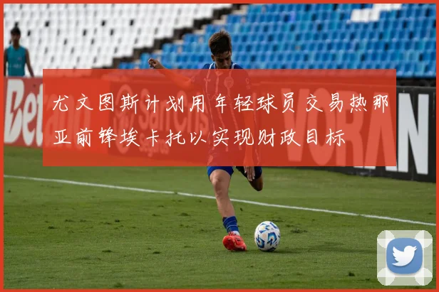 尤文图斯计划用年轻球员交易热那亚前锋埃卡托以实现财政目标