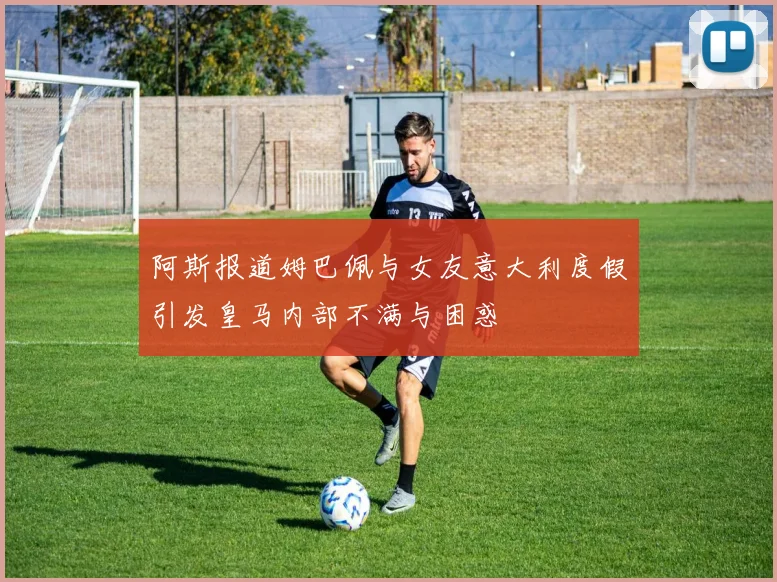 阿斯报道姆巴佩与女友意大利度假引发皇马内部不满与困惑