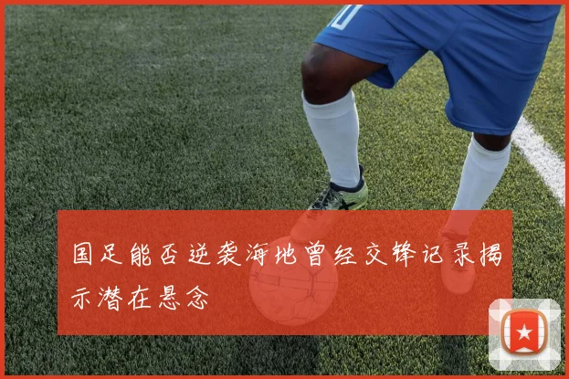 国足能否逆袭海地曾经交锋记录揭示潜在悬念