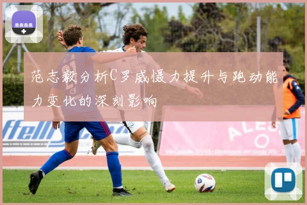 范志毅分析C罗威慑力提升与跑动能力变化的深刻影响