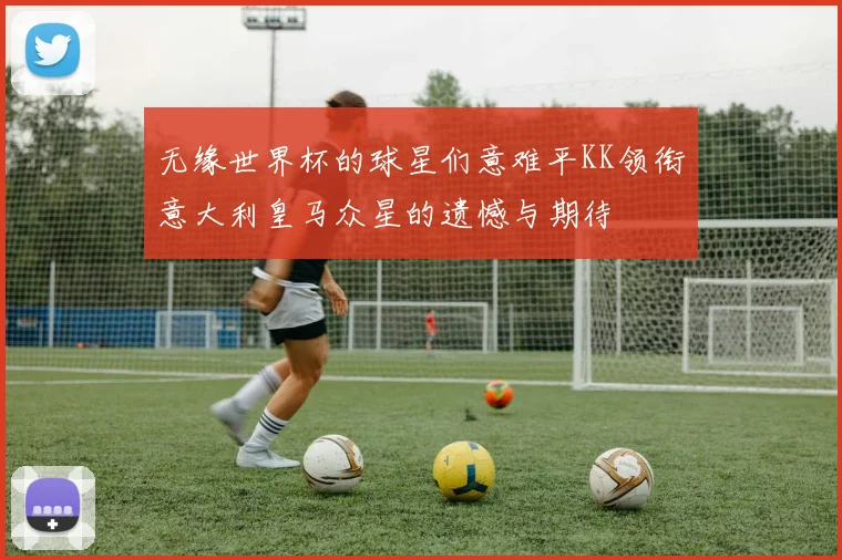 无缘世界杯的球星们意难平KK领衔意大利皇马众星的遗憾与期待