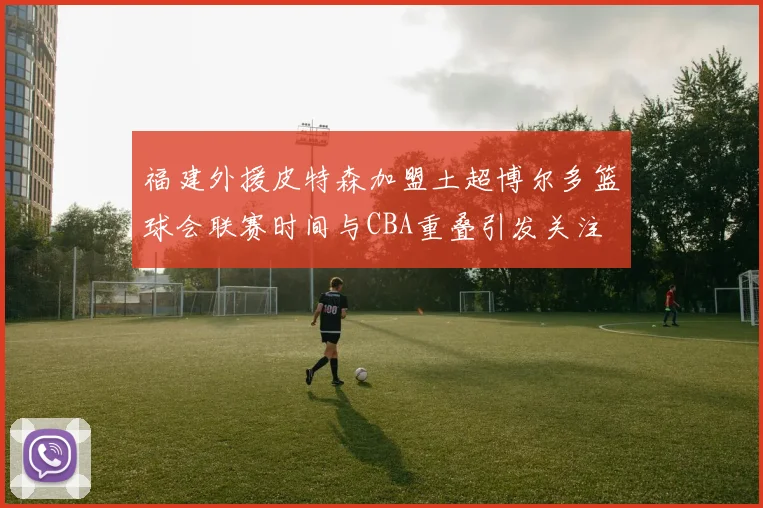 福建外援皮特森加盟土超博尔多篮球会联赛时间与CBA重叠引发关注